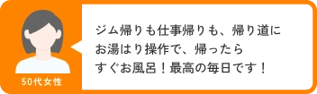 50代女性 ジム帰りも仕事帰りも、帰り道にお湯はり操作で、帰ったらすぐお風呂！最高の毎日です！