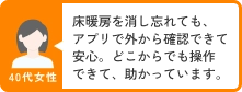 40代女性 床暖房を消し忘れても、アプリで外から確認できて安心。どこからでも操作できて、助かっています。