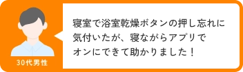 30代男性 寝室で浴室乾燥ボタンの押し忘れに気付いたが、寝ながらアプリでオンにできて助かりました！