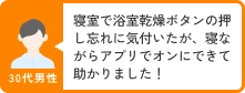 30代男性 寝室で浴室乾燥ボタンの押し忘れに気付いたが、寝ながらアプリでオンにできて助かりました！