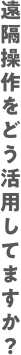 遠隔操作をどう活用してますか？