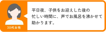 30代女性 平日夜、子供をお迎えした後の忙しい時間に、声でお風呂を沸かせて助かります。
