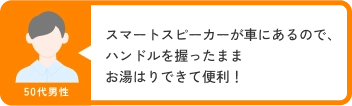 50代男性 スマートスピーカーが車にあるので、ハンドルを握ったままお湯はりできて便利！